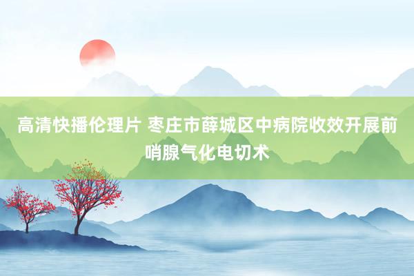 高清快播伦理片 枣庄市薛城区中病院收效开展前哨腺气化电切术