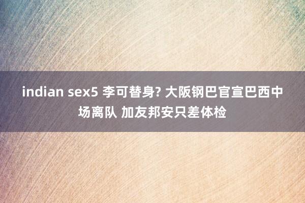 indian sex5 李可替身? 大阪钢巴官宣巴西中场离队 加友邦安只差体检