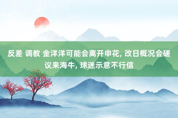 反差 调教 金洋洋可能会离开申花， 改日概况会磋议来海牛， 球迷示意不行信