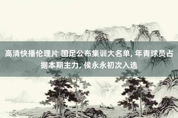 高清快播伦理片 国足公布集训大名单， 年青球员占据本期主力， 侯永永初次入选