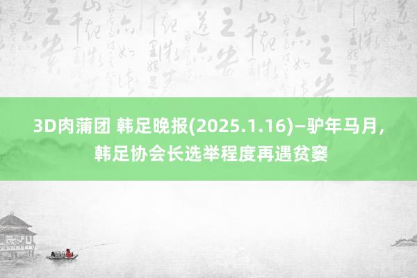 3D肉蒲团 韩足晚报(2025.1.16)—驴年马月， 韩足协会长选举程度再遇贫窭