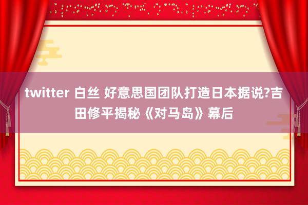 twitter 白丝 好意思国团队打造日本据说?吉田修平揭秘《对马岛》幕后