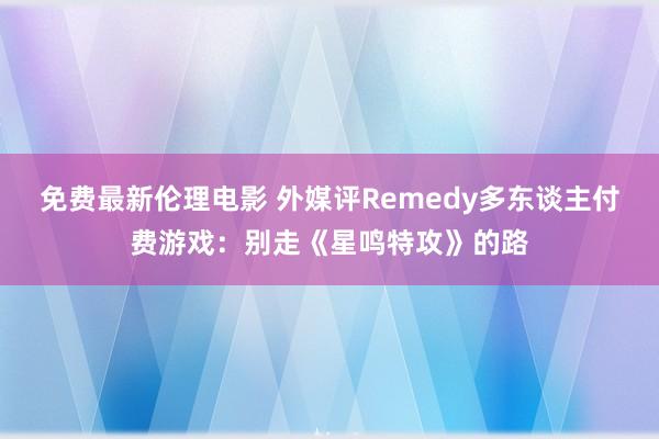 免费最新伦理电影 外媒评Remedy多东谈主付费游戏：别走《星鸣特攻》的路