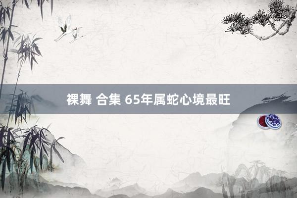 裸舞 合集 65年属蛇心境最旺